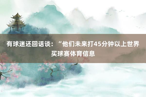 有球迷还回话谈:“他们未来打45分钟以上世界买球赛体育信息