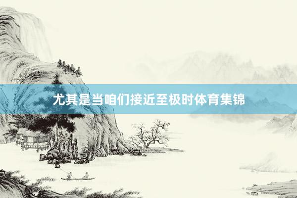 尤其是当咱们接近至极时体育集锦