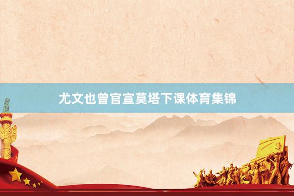尤文也曾官宣莫塔下课体育集锦