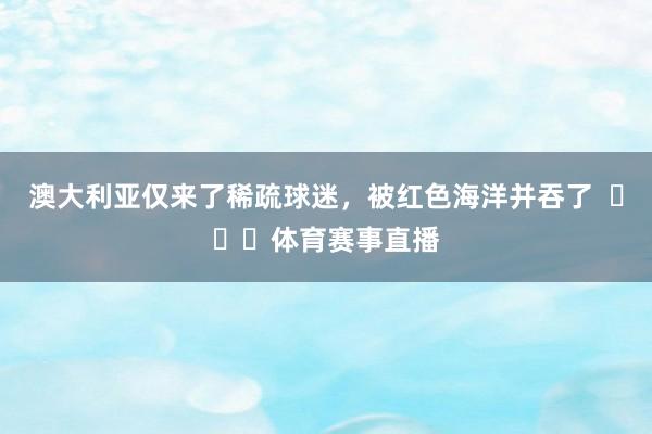澳大利亚仅来了稀疏球迷，被红色海洋并吞了  ​​​体育赛事直播