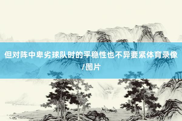 但对阵中卑劣球队时的平稳性也不异要紧体育录像/图片