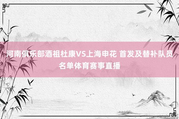 河南俱乐部酒祖杜康VS上海申花 首发及替补队员名单体育赛事直播