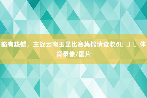 略有缺憾，主战云南玉昆比赛集锦请查收👋体育录像/图片