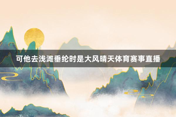 可他去浅滩垂纶时是大风晴天体育赛事直播