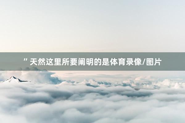 ”天然这里所要阐明的是体育录像/图片