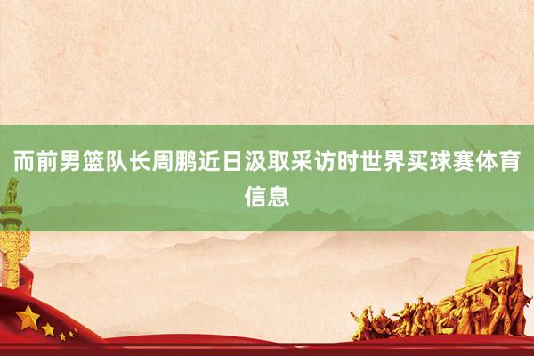 而前男篮队长周鹏近日汲取采访时世界买球赛体育信息