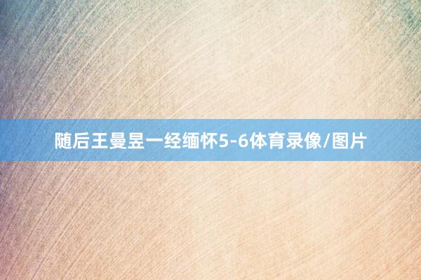 随后王曼昱一经缅怀5-6体育录像/图片