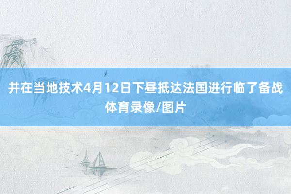 并在当地技术4月12日下昼抵达法国进行临了备战体育录像/图片