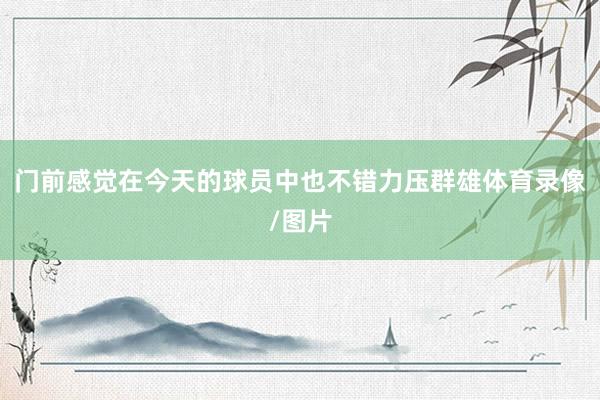 门前感觉在今天的球员中也不错力压群雄体育录像/图片