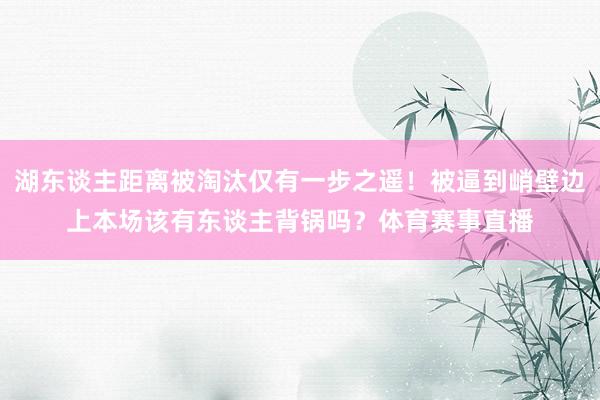 湖东谈主距离被淘汰仅有一步之遥！被逼到峭壁边上本场该有东谈主背锅吗？体育赛事直播