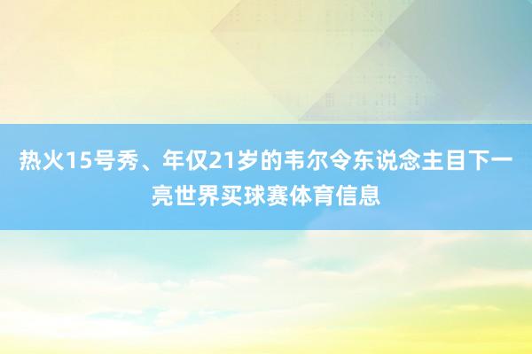 热火15号秀、年仅21岁的韦尔令东说念主目下一亮世界买球赛体育信息