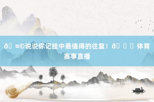 🤩说说你记挂中最值得的往复！😘体育赛事直播
