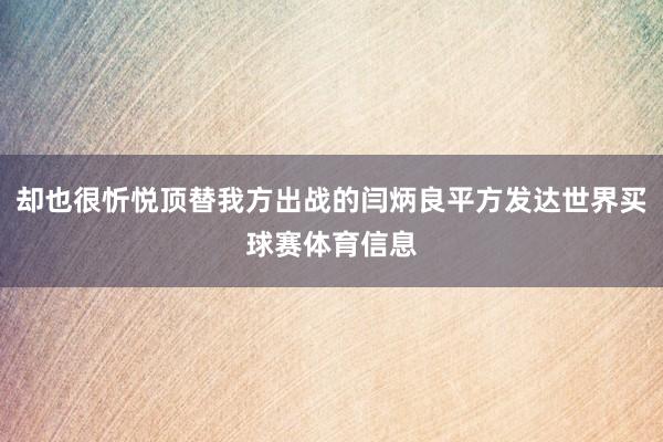却也很忻悦顶替我方出战的闫炳良平方发达世界买球赛体育信息
