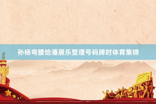 孙杨弯腰给潘展乐整理号码牌时体育集锦