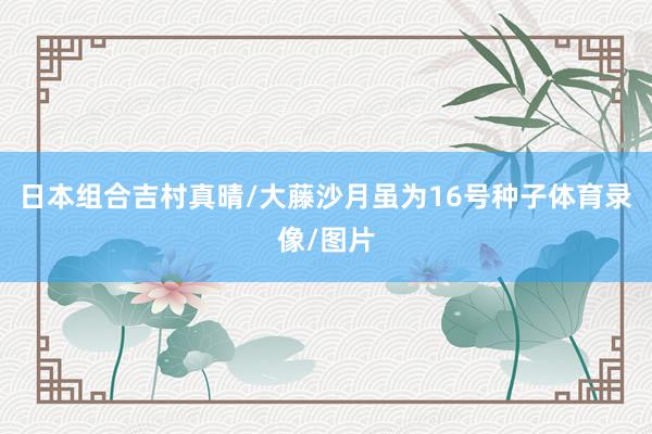 日本组合吉村真晴/大藤沙月虽为16号种子体育录像/图片