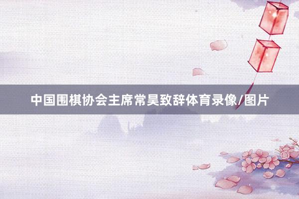中国围棋协会主席常昊致辞体育录像/图片