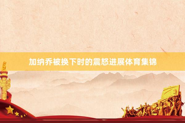 加纳乔被换下时的震怒进展体育集锦