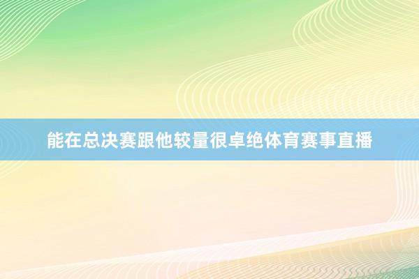 能在总决赛跟他较量很卓绝体育赛事直播