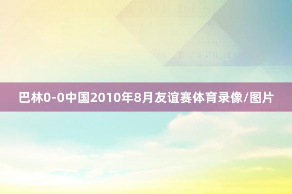 巴林0-0中国　　2010年8月友谊赛体育录像/图片