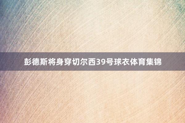 彭德斯将身穿切尔西39号球衣体育集锦