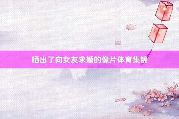 晒出了向女友求婚的像片体育集锦