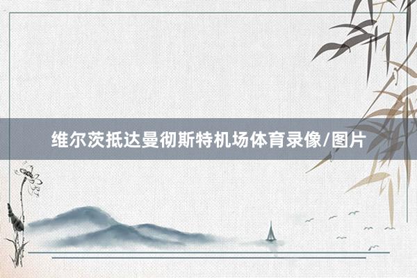 维尔茨抵达曼彻斯特机场体育录像/图片