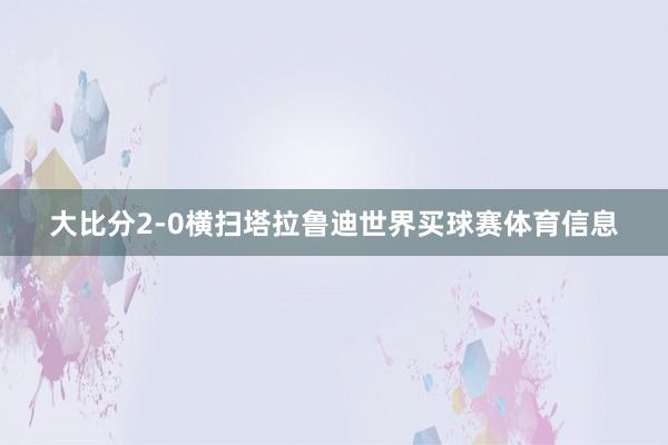 大比分2-0横扫塔拉鲁迪世界买球赛体育信息
