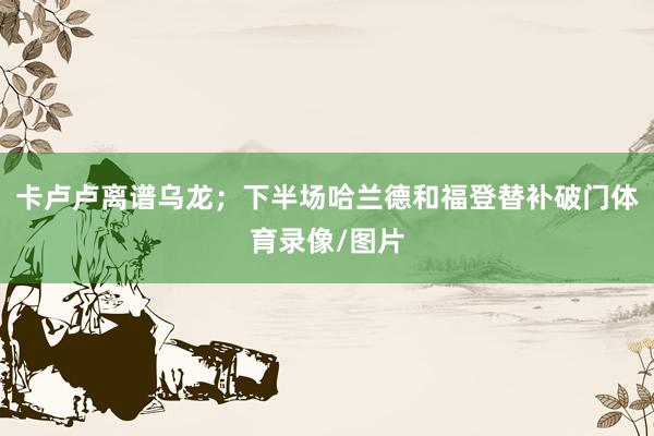卡卢卢离谱乌龙;下半场哈兰德和福登替补破门体育录像/图片