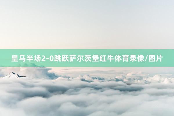 皇马半场2-0跳跃萨尔茨堡红牛体育录像/图片