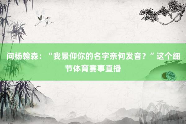 问杨翰森:“我景仰你的名字奈何发音?”这个细节体育赛事直播