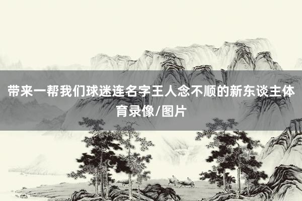 带来一帮我们球迷连名字王人念不顺的新东谈主体育录像/图片