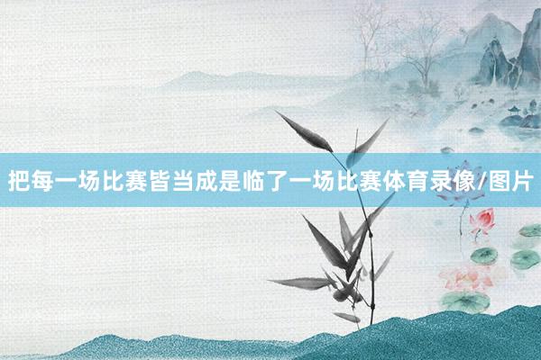 把每一场比赛皆当成是临了一场比赛体育录像/图片