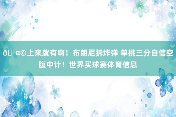🤩上来就有啊！布朗尼拆炸弹 单挑三分自信空腹中计！世界买球赛体育信息
