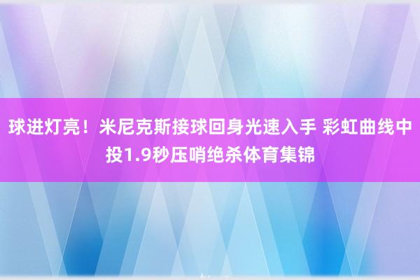 球进灯亮！米尼克斯接球回身光速入手 彩虹曲线中投1.9秒压哨绝杀体育集锦