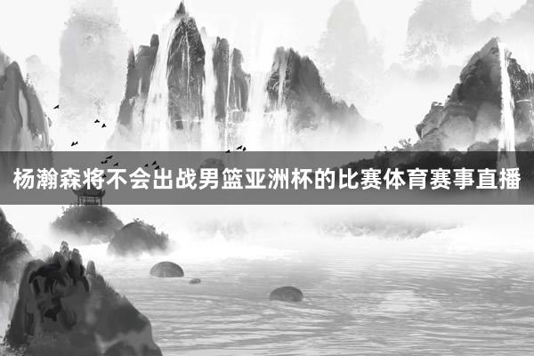 杨瀚森将不会出战男篮亚洲杯的比赛体育赛事直播