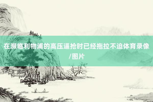 在濒临利物浦的高压逼抢时已经拖拉不迫体育录像/图片