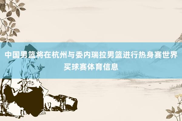 中国男篮将在杭州与委内瑞拉男篮进行热身赛世界买球赛体育信息