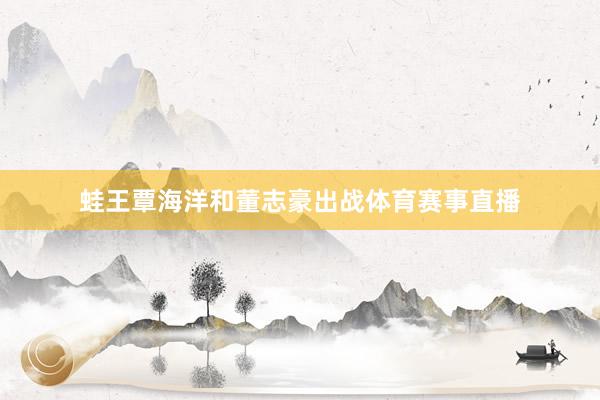 蛙王覃海洋和董志豪出战体育赛事直播