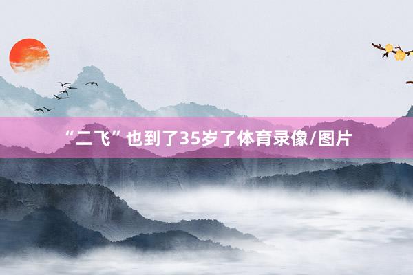 “二飞”也到了35岁了体育录像/图片