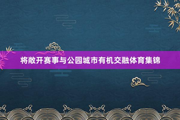 将敞开赛事与公园城市有机交融体育集锦