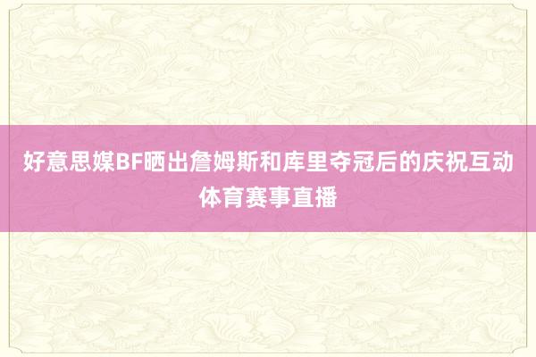 好意思媒BF晒出詹姆斯和库里夺冠后的庆祝互动体育赛事直播
