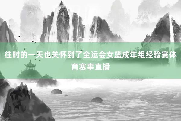 往时的一天也关怀到了全运会女篮成年组经验赛体育赛事直播