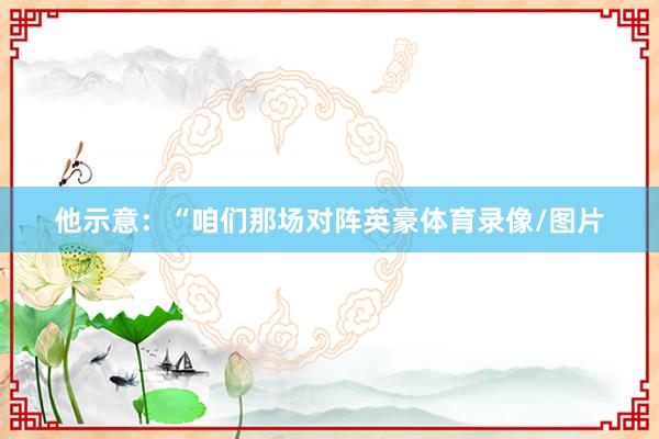 他示意：“咱们那场对阵英豪体育录像/图片