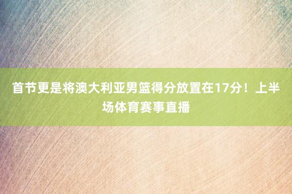 首节更是将澳大利亚男篮得分放置在17分！上半场体育赛事直播