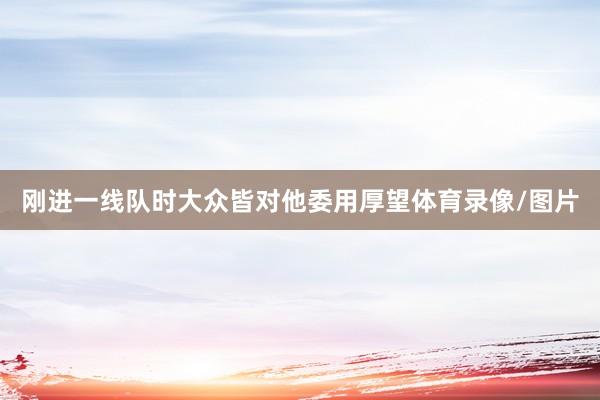 刚进一线队时大众皆对他委用厚望体育录像/图片