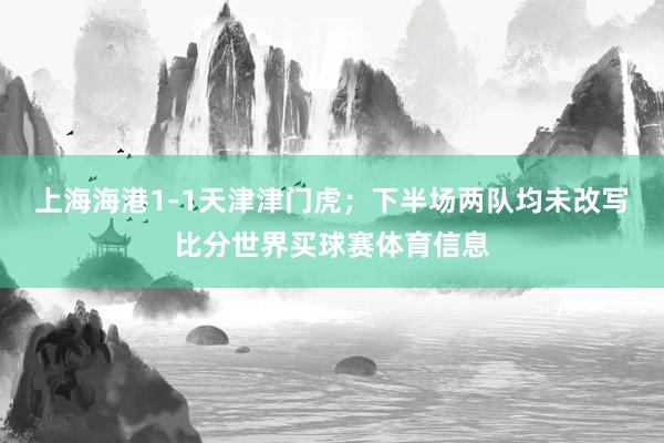 上海海港1-1天津津门虎;下半场两队均未改写比分世界买球赛体育信息