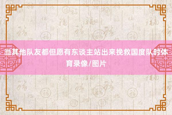 当其他队友都但愿有东谈主站出来挽救国度队时体育录像/图片