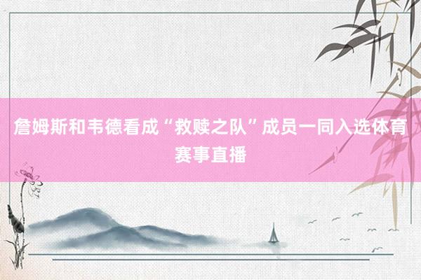 詹姆斯和韦德看成“救赎之队”成员一同入选体育赛事直播