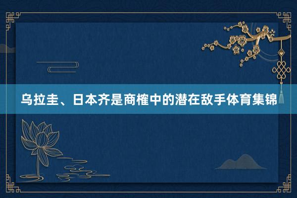 乌拉圭、日本齐是商榷中的潜在敌手体育集锦