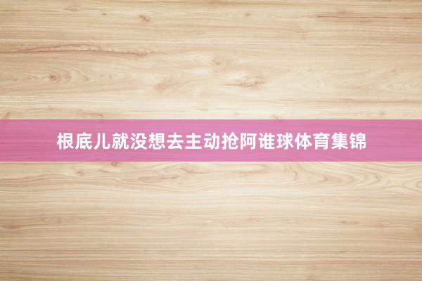 根底儿就没想去主动抢阿谁球体育集锦